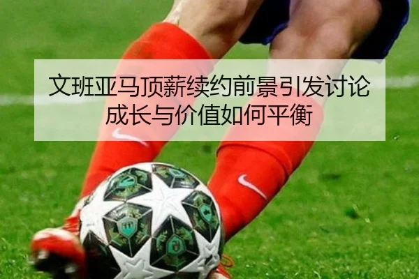 文班亚马顶薪续约前景引发讨论 成长与价值如何平衡